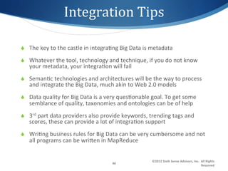 Integration	
  Tips 	
  	
  

S  The	
  key	
  to	
  the	
  castle	
  in	
  integra1ng	
  Big	
  Data	
  is	
  metadata	
  

S  Whatever	
  the	
  tool,	
  technology	
  and	
  technique,	
  if	
  you	
  do	
  not	
  know	
  
     your	
  metadata,	
  your	
  integra1on	
  will	
  fail	
  
S  Seman1c	
  technologies	
  and	
  architectures	
  will	
  be	
  the	
  way	
  to	
  process	
  
     and	
  integrate	
  the	
  Big	
  Data,	
  much	
  akin	
  to	
  Web	
  2.0	
  models	
  
S  Data	
  quality	
  for	
  Big	
  Data	
  is	
  a	
  very	
  ques1onable	
  goal.	
  To	
  get	
  some	
  
     semblance	
  of	
  quality,	
  taxonomies	
  and	
  ontologies	
  can	
  be	
  of	
  help	
  
S  3rd	
  part	
  data	
  providers	
  also	
  provide	
  keywords,	
  trending	
  tags	
  and	
  
     scores,	
  these	
  can	
  provide	
  a	
  lot	
  of	
  integra1on	
  support	
  
S  Wri1ng	
  business	
  rules	
  for	
  Big	
  Data	
  can	
  be	
  very	
  cumbersome	
  and	
  not	
  
     all	
  programs	
  can	
  be	
  wrigen	
  in	
  MapReduce	
  


                                                                                ©2012	
  Sixth	
  Sense	
  Advisors,	
  Inc.	
  	
  All	
  Rights	
  
                                                        46	
  
                                                                                                                                    Reserved	
  
 