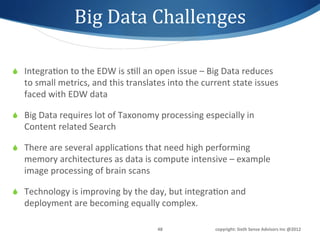 Big	
  Data	
  Challenges	
  

S  Integra1on	
  to	
  the	
  EDW	
  is	
  s1ll	
  an	
  open	
  issue	
  –	
  Big	
  Data	
  reduces	
  
    to	
  small	
  metrics,	
  and	
  this	
  translates	
  into	
  the	
  current	
  state	
  issues	
  
    faced	
  with	
  EDW	
  data	
  

S  Big	
  Data	
  requires	
  lot	
  of	
  Taxonomy	
  processing	
  especially	
  in	
  
    Content	
  related	
  Search	
  

S  There	
  are	
  several	
  applica1ons	
  that	
  need	
  high	
  performing	
  
    memory	
  architectures	
  as	
  data	
  is	
  compute	
  intensive	
  –	
  example	
  
    image	
  processing	
  of	
  brain	
  scans	
  

S  Technology	
  is	
  improving	
  by	
  the	
  day,	
  but	
  integra1on	
  and	
  
    deployment	
  are	
  becoming	
  equally	
  complex.	
  

                                                          48	
                   copyright:	
  Sixth	
  Sense	
  Advisors	
  Inc	
  @2012	
  
 