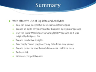 Summary	
  

S  With	
  eﬀec1ve	
  use	
  of	
  Big	
  Data	
  and	
  Analy1cs	
  
    S  You	
  can	
  drive	
  successful	
  business	
  transforma1ons	
  
    S  Create	
  an	
  agile	
  environment	
  for	
  business	
  decision	
  processes	
  
    S  Use	
  the	
  Data	
  Warehouse	
  for	
  Analy1cal	
  Processes	
  as	
  it	
  was	
  
        originally	
  designed	
  for	
  
    S  Create	
  predic1ve	
  insights	
  
    S  Prac1cally	
  “mine	
  (explore)”	
  any	
  data	
  from	
  any	
  source	
  
    S  Create	
  powerful	
  dashboards	
  from	
  near	
  real	
  1me	
  data	
  
    S  Reduce	
  risk	
  
    S  Increase	
  compe11veness	
  
 