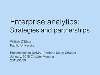 Enterprise analytics:
Strategies and partnerships
William O’Shea
Paciﬁc University
Presentation to DAMA - Portland Metro Chapter
January, 2015 Chapter Meeting
2015/01/20
 