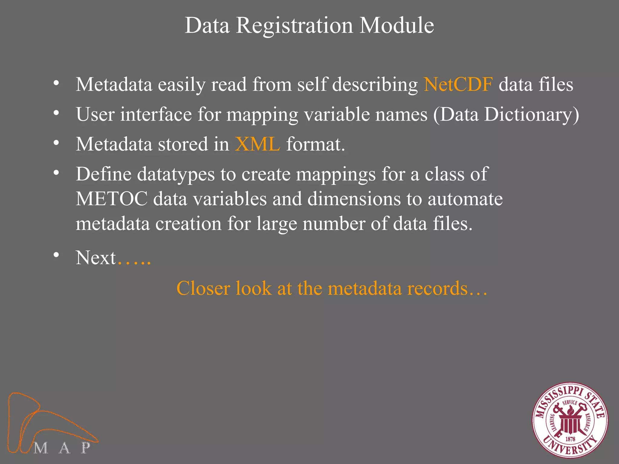 Data Registration Module

•   Metadata easily read from self describing NetCDF data files
•   User interface for mapping variable names (Data Dictionary)
•   Metadata stored in XML format.
•   Define datatypes to create mappings for a class of
    METOC data variables and dimensions to automate
    metadata creation for large number of data files.
• Next…..
               Closer look at the metadata records…
 
