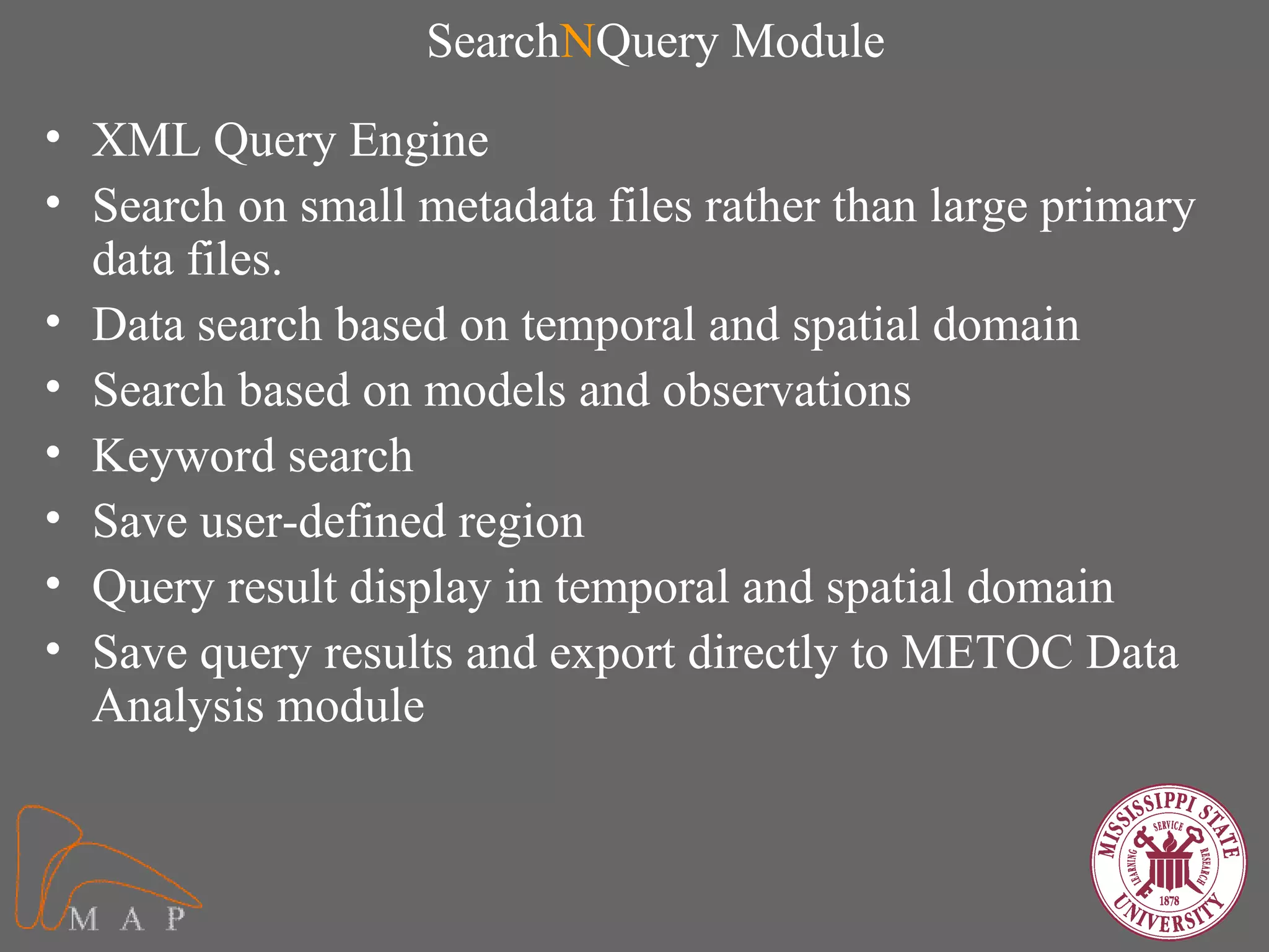 SearchNQuery Module
• XML Query Engine
• Search on small metadata files rather than large primary
  data files.
• Data search based on temporal and spatial domain
• Search based on models and observations
• Keyword search
• Save user-defined region
• Query result display in temporal and spatial domain
• Save query results and export directly to METOC Data
  Analysis module
 