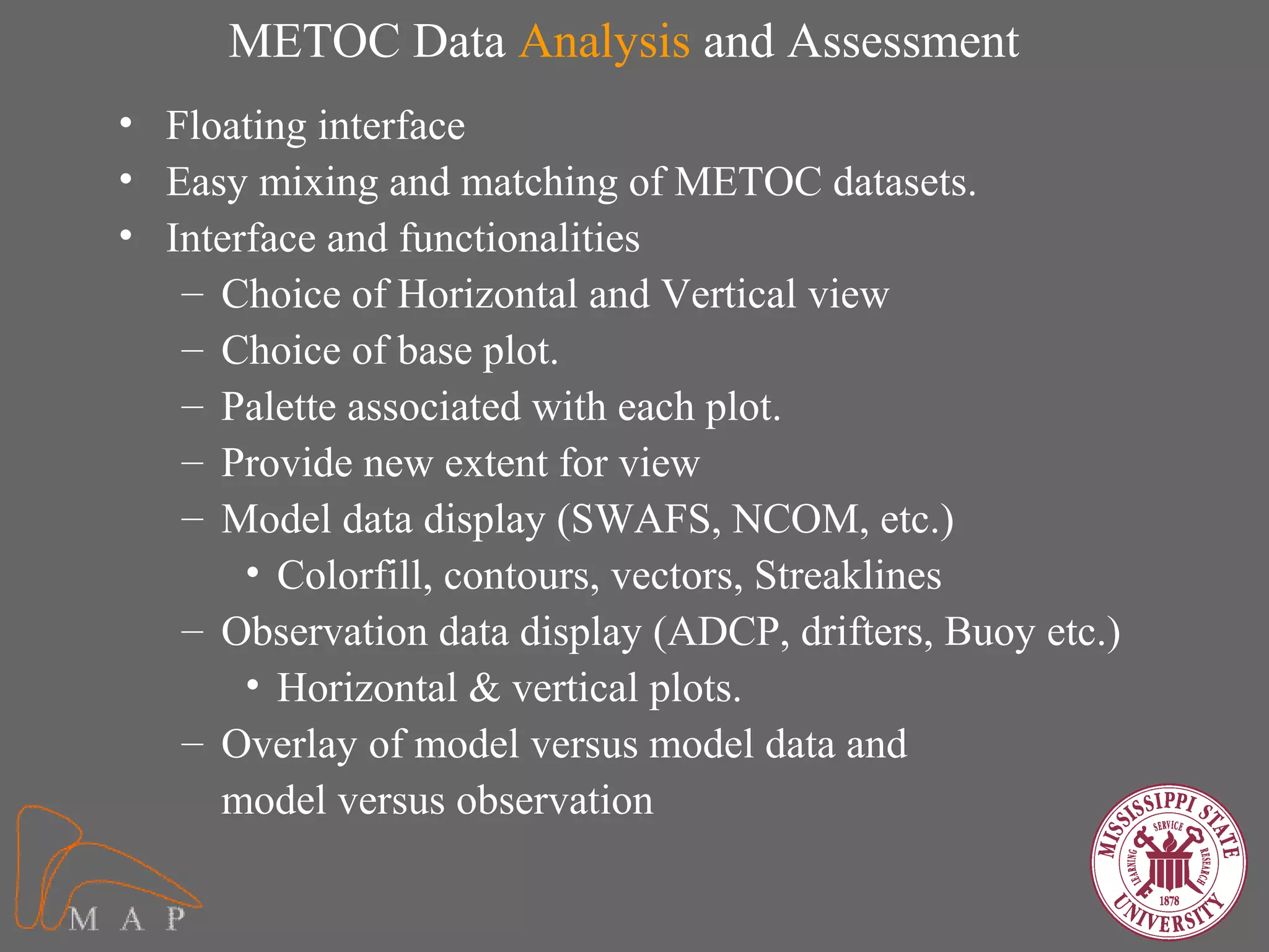 METOC Data Analysis and Assessment
• Floating interface
• Easy mixing and matching of METOC datasets.
• Interface and functionalities
   – Choice of Horizontal and Vertical view
   – Choice of base plot.
   – Palette associated with each plot.
   – Provide new extent for view
   – Model data display (SWAFS, NCOM, etc.)
       • Colorfill, contours, vectors, Streaklines
   – Observation data display (ADCP, drifters, Buoy etc.)
       • Horizontal & vertical plots.
   – Overlay of model versus model data and
     model versus observation
 
