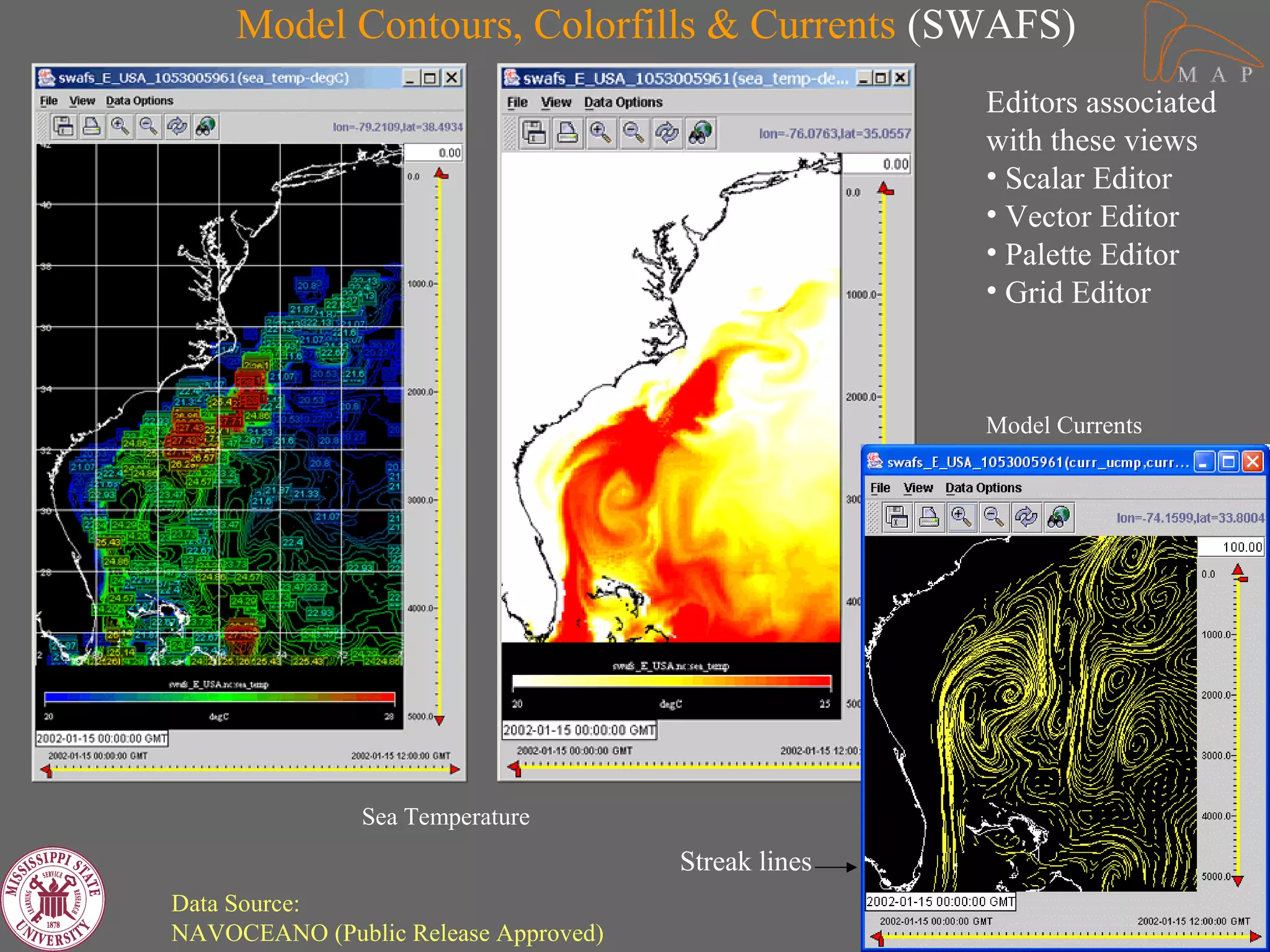 Model Contours, Colorfills & Currents (SWAFS)
                                                     Editors associated
                                                     with these views
                                                     • Scalar Editor
                                                     • Vector Editor
                                                     • Palette Editor
                                                     • Grid Editor



                                                     Model Currents




               Sea Temperature
                                      Streak lines
Data Source:
NAVOCEANO (Public Release Approved)
 