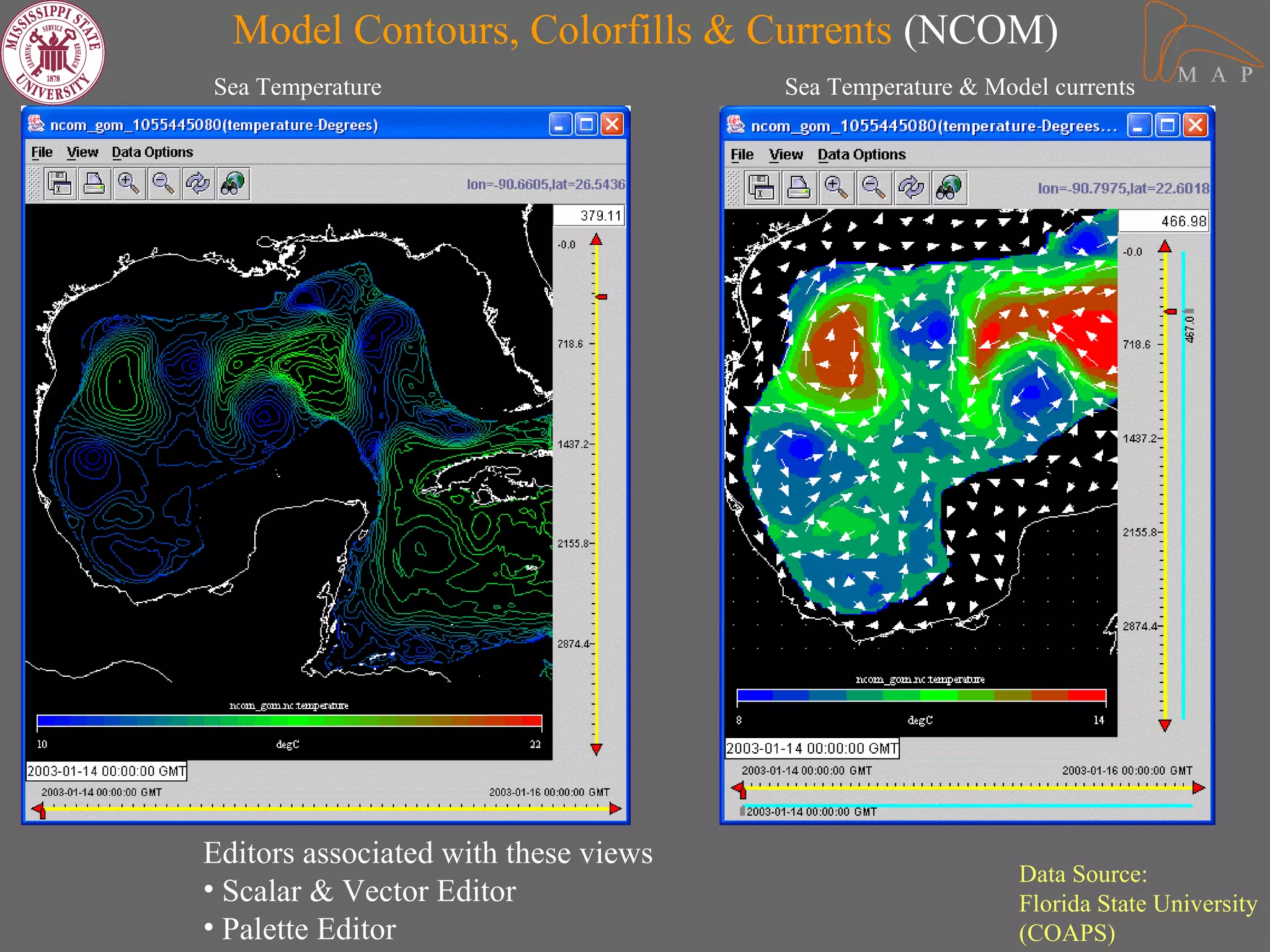 Model Contours, Colorfills & Currents (NCOM)
Sea Temperature                       Sea Temperature & Model currents




Editors associated with these views
                                                           Data Source:
• Scalar & Vector Editor                                   Florida State University
• Palette Editor                                           (COAPS)
 