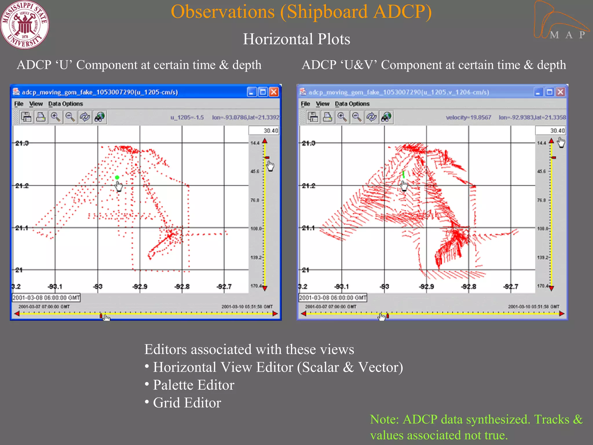 Observations (Shipboard ADCP)
                                      Horizontal Plots
ADCP ‘U’ Component at certain time & depth    ADCP ‘U&V’ Component at certain time & depth




                     Editors associated with these views
                     • Horizontal View Editor (Scalar & Vector)
                     • Palette Editor
                     • Grid Editor
                                                         Note: ADCP data synthesized. Tracks &
                                                         values associated not true.
 