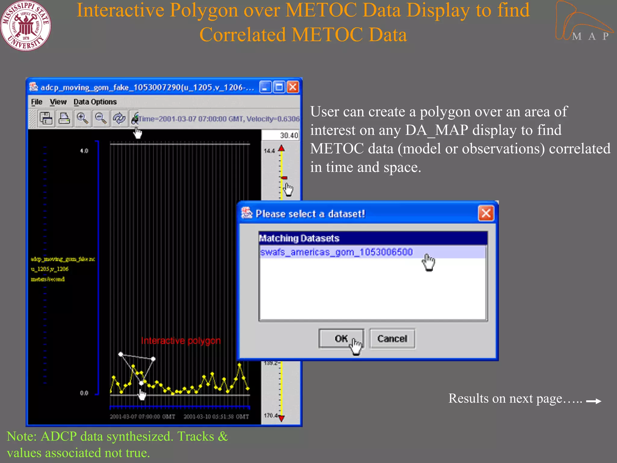 Interactive Polygon over METOC Data Display to find
                          Correlated METOC Data


                                        User can create a polygon over an area of
                                        interest on any DA_MAP display to find
                                        METOC data (model or observations) correlated
                                        in time and space.




                                                            Results on next page…..

Note: ADCP data synthesized. Tracks &
values associated not true.
 