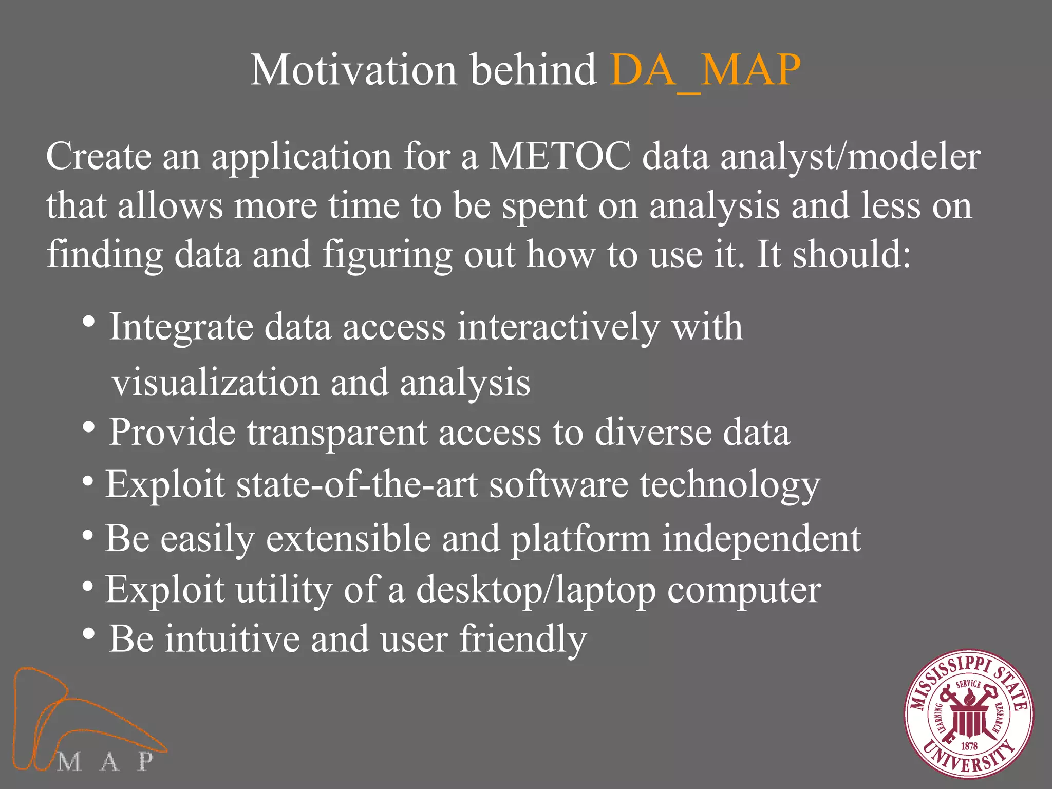 Motivation behind DA_MAP
Create an application for a METOC data analyst/modeler
that allows more time to be spent on analysis and less on
finding data and figuring out how to use it. It should:
  • Integrate data access interactively with
    visualization and analysis
  • Provide transparent access to diverse data
  • Exploit state-of-the-art software technology
  • Be easily extensible and platform independent
  • Exploit utility of a desktop/laptop computer
  • Be intuitive and user friendly
 