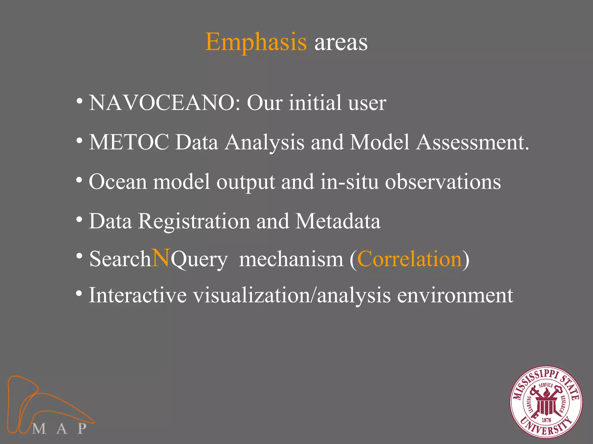 Emphasis areas

• NAVOCEANO: Our initial user
• METOC Data Analysis and Model Assessment.
• Ocean model output and in-situ observations
• Data Registration and Metadata
• SearchNQuery mechanism (Correlation)
• Interactive visualization/analysis environment
 