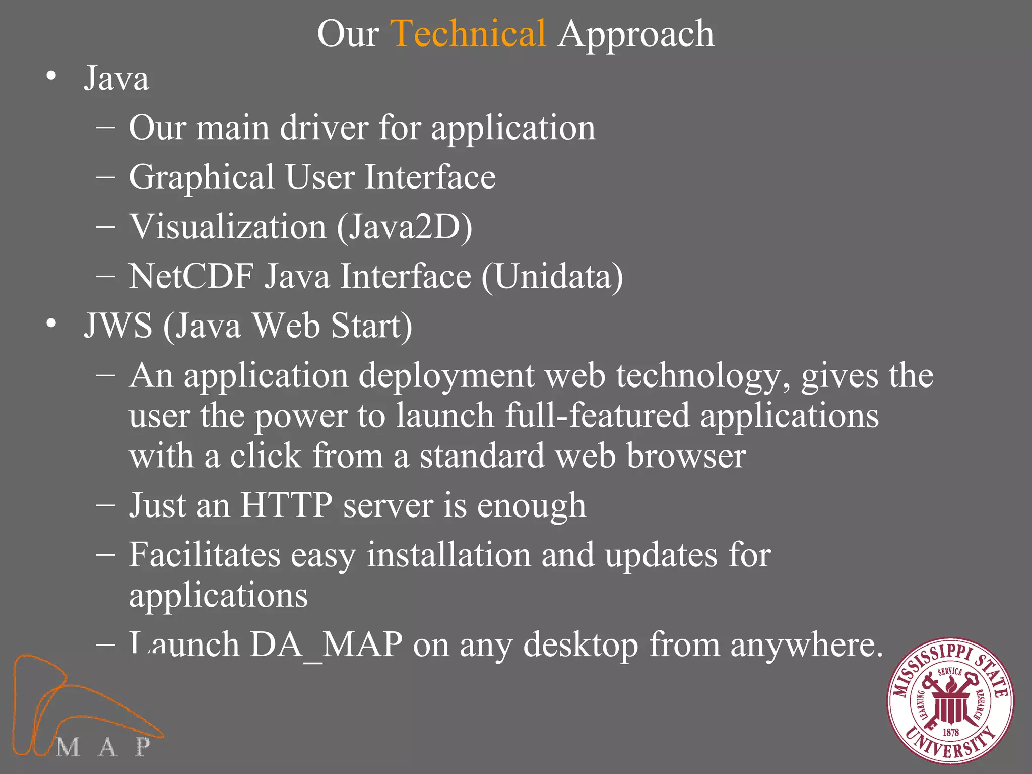 Our Technical Approach
• Java
   – Our main driver for application
   – Graphical User Interface
   – Visualization (Java2D)
   – NetCDF Java Interface (Unidata)
• JWS (Java Web Start)
   – An application deployment web technology, gives the
     user the power to launch full-featured applications
     with a click from a standard web browser
   – Just an HTTP server is enough
   – Facilitates easy installation and updates for
     applications
   – Launch DA_MAP on any desktop from anywhere.
 