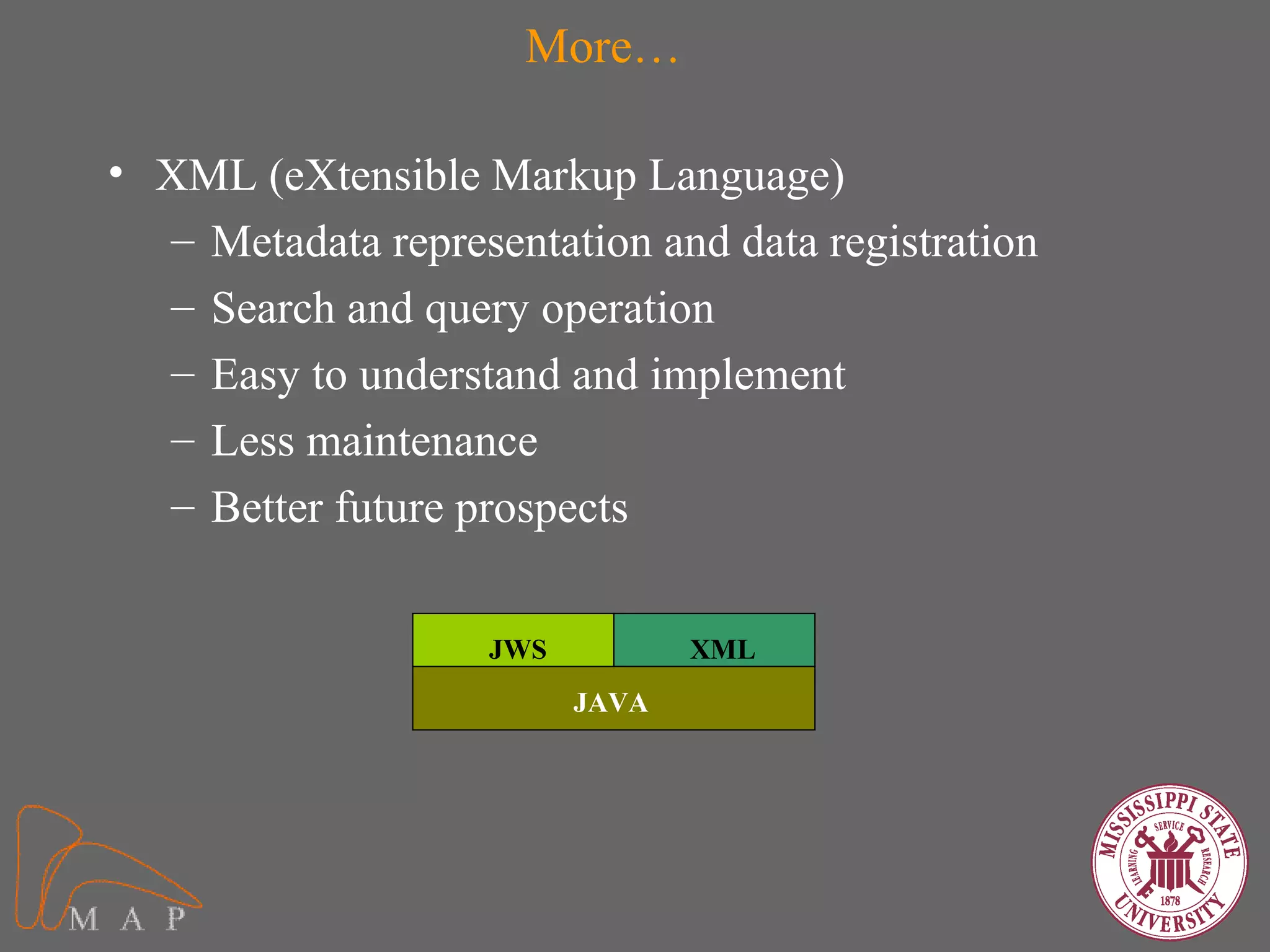 More…

• XML (eXtensible Markup Language)
  – Metadata representation and data registration
  – Search and query operation
  – Easy to understand and implement
  – Less maintenance
  – Better future prospects


                    JWS          XML
                          JAVA
 