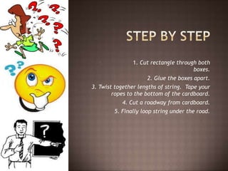 1. 1. Cut rectangle through both
boxes.
2. 2. Glue the boxes apart.
3. Twist together lengths of string. Tape your
ropes to the bottom of the cardboard.
4. Cut a roadway from cardboard.
5. Finally loop string under the road.