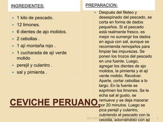 CEVICHE PERUANO.
INGREDIENTES: PREPARACION:
 1 kilo de pescado.
 12 limones.
 6 dientes de ajo molidos.
 2 cebollas .
 1 ají montaña rojo .
 1 cucharada de ají verde
molido
 perejil y culantro .
 sal y pimienta .
 Después del fileteo y
desespinado del pescado, se
corta en forma de dados
pequeños. Si el pescado
está realmente fresco, es
mejor no sumergir los dados
en agua con sal, aunque se
recomienda remojarlos para
limpiar las impurezas. Se
ponen los trozos del pescado
en una fuente. Luego,
agregar los dientes de ajo
molidos, la pimienta y el ají
verde molido. Revolver.
Aparte, cortar cebollas a lo
largo. En la fuente se
exprimen los limones. Se le
echa sal al gusto, se
remueve y se deja macerar
por 20 minutos. Luego se
pica perejil y culantro,
cubriendo el pescado con la
cebolla, adornándolo con ají30/01/2015 DAMARIS J. LOZANO AMARANTO. 6
 
