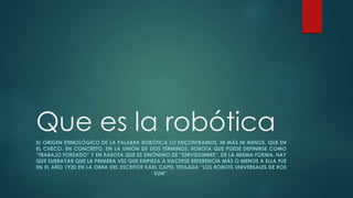 Que es la robótica
EL ORIGEN ETIMOLÓGICO DE LA PALABRA ROBÓTICA LO ENCONTRAMOS, NI MÁS NI MENOS, QUE EN
EL CHECO. EN CONCRETO, EN LA UNIÓN DE DOS TÉRMINOS: ROBOTA QUE PUEDE DEFINIRSE COMO
“TRABAJO FORZADO” Y EN RABOTA QUE ES SINÓNIMO DE “SERVIDUMBRE”. DE LA MISMA FORMA, HAY
QUE SUBRAYAR QUE LA PRIMERA VEZ QUE EMPIEZA A HACERSE REFERENCIA MÁS O MENOS A ELLA FUE
EN EL AÑO 1920 EN LA OBRA DEL ESCRITOR KARL CAPEL TITULADA “LOS ROBOTS UNIVERSALES DE ROS
SUM”.
 