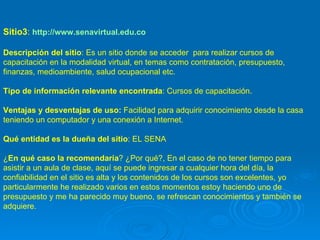 Sitio3 :  http://www.senavirtual.edu.co Descripción del sitio : Es un sitio donde se acceder  para realizar cursos de capacitación en la modalidad virtual, en temas como contratación, presupuesto, finanzas, medioambiente, salud ocupacional etc.  Tipo de información relevante encontrada : Cursos de capacitación. Ventajas y desventajas de uso:  Facilidad para adquirir conocimiento desde la casa teniendo un computador y una conexión a Internet.  Qué entidad es la dueña del sitio : EL SENA ¿ En qué caso la recomendaría ? ¿Por qué?, En el caso de no tener tiempo para asistir a un aula de clase, aquí se puede ingresar a cualquier hora del día, la confiabilidad en el sitio es alta y los contenidos de los cursos son excelentes, yo particularmente he realizado varios en estos momentos estoy haciendo uno de presupuesto y me ha parecido muy bueno, se refrescan conocimientos y también se adquiere. 