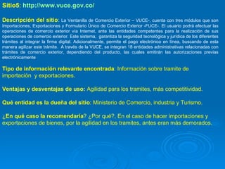Sitio5 :  http://www.vuce.gov.co/ Descripción del sitio :  La Ventanilla de Comercio Exterior – VUCE-, cuenta con tres módulos que son Importaciones, Exportaciones y Formulario Único de Comercio Exterior -FUCE-. El usuario podrá efectuar las operaciones de comercio exterior vía Internet, ante las entidades competentes para la realización de sus operaciones de comercio exterior. Este sistema,  garantiza la seguridad tecnológica y jurídica de los diferentes trámites al integrar la firma digital. Adicionalmente, permite el pago electrónico en línea, buscando de esta manera agilizar este trámite.  A través de la VUCE, se integran 18 entidades administrativas relacionadas con trámites de comercio exterior, dependiendo del producto, las cuales emitirán las autorizaciones previas electrónicamente Tipo de información relevante encontrada : Información sobre tramite de importación  y exportaciones.  Ventajas y desventajas de uso:  Agilidad para los tramites, más competitividad. Qué entidad es la dueña del sitio : Ministerio de Comercio, industria y Turismo. ¿ En qué caso la recomendaría ? ¿Por qué?, En el caso de hacer importaciones y exportaciones de bienes, por la agilidad en los tramites, antes eran más demorados. 
