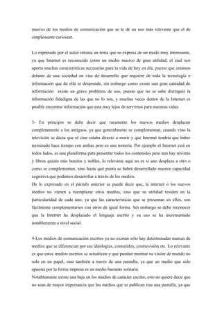 masivo de los medios de comunicación que se le dé un uso más relevante que el de
simplemente curiosear.


Lo expresado por el autor retoma un tema que se expresa de un modo muy interesante,
ya que Internet es reconocido como un medio masivo de gran utilidad, el cual nos
aporta muchas características necesarias para la vida de hoy en día, puesto que estamos
delante de una sociedad en vías de desarrollo que requiere de toda la tecnología e
información que de ella se desprende, sin embargo como existe una gran cantidad de
información existe un grave problema de uso, puesto que no se sabe distinguir la
información fidedigna de las que no lo son, y muchas veces dentro de la Internet es
posible encontrar información que esta muy lejos de servirnos para nuestras vidas.


3- En principio se debe decir que raramente los nuevos medios desplazan
completamente a los antiguos, ya que generalmente se complementan, cuando vino la
televisión se decía que el cine estaba directo a morir y que Internet tendría que haber
terminado hace tiempo con ambas pero es una tontería. Por ejemplo el Internet está en
todos lados, es una plataforma para presentar todos los contenidos pero aun hay revistas
y libros quizás más bonitos y nobles, lo relevante aquí no es si uno desplaza a otro o
como se complementan, sino hasta qué punto se habrá desarrollado nuestra capacidad
cognitiva que podamos desarrollar a través de los medios.
De lo expresado en el párrafo anterior se puede decir que, la internet o los nuevos
medios no vienen a reemplazar otros medios, sino que su utilidad residen en la
particularidad de cada uno, ya que las características que se presentan en ellos, son
fácilmente complementarios con otros de igual forma. Sin embargo se debe reconocer
que la Internet ha desplazado el lenguaje escrito y su uso se ha incrementado
notablemente a nivel social.


4-Los medios de comunicación escritos ya no existen solo hay determinadas marcas de
medios que se diferencian por sus ideologías, contenidos, cosmovisión etc. Lo relevante
es que estos medios escritos se actualicen y que puedan mostrar su visión de mundo no
solo en un papel, sino también a través de una pantalla, ya que un medio que solo
apuesta por la forma impresa es un medio bastante solitario.
Notablemente existe una baja en los medios de carácter escrito, esto no quiere decir que
no sean de mayor importancia que los medios que se publican tras una pantalla, ya que
 