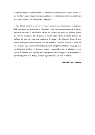 la importancia recae en la calidad de la información difundida por el medio masivo, ya
que muchas veces a mi parecer, nos encontramos con información tras la pantalla, que
no presenta ningún valor informativo y viceversa.


5- Para hablar respecto al uso de los medios masivos de comunicación, es necesario
decir que dentro del ámbito de la educación, existe un empobrecimiento de la cultura
comunicacional que la sociedad de hoy en día requiere por partes de aquellos agentes
que son los encargados de entregarles la mayor carga cultural al capital humano del
mañana. Ya que no existe una conciencia de educar a los alumnos dentro de este
ámbito. Para probar efectivamente esto, es necesario crear una conciencia desde los
altos mandos, y poder manejar la red educacional completamente hacia abajo, pasando
por directivos, profesores, alumnos, padres y apoderados, que se eduquen en este
aspecto. Esto es de gran interés y relevancia ya que como lo expresé con anterioridad es
importante para la vida de hoy, crear un capital humano útil para el mañana.


                                                               Dámaris Neira Benítez.
 