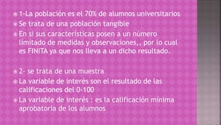  1-La población es el 70% de alumnos universitarios
 Se trata de una población tangible
 En si sus características posen a un número
limitado de medidas y observaciones,, por lo cual
es FINITA ya que nos lleva a un dicho resultado.
 2- se trata de una muestra
 La variable de interés son el resultado de las
calificaciones del 0-100
 La variable de interés : es la calificación mínima
aprobatoria de los alumnos
 