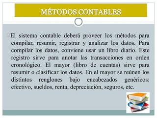 El sistema contable deberá proveer los métodos para
compilar, resumir, registrar y analizar los datos. Para
compilar los datos, conviene usar un libro diario. Este
registro sirve para anotar las transacciones en orden
cronológico. El mayor (libro de cuentas) sirve para
resumir o clasificar los datos. En el mayor se reúnen los
distintos renglones bajo encabezados genéricos:
efectivo, sueldos, renta, depreciación, seguros, etc.
 