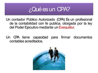¿Quéesun CPA?
Un contador Público Autorizado (CPA) Es un profesional
de la contabilidad con fe publica, otorgada por la ley
del Poder Ejecutivo mediante un Exequátur.
Un CPA tiene capacidad para firmar documentos
contables acreditados.
 