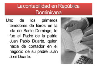 Lacontabilidad en República
Dominicana
Uno de los primeros
tenedores de libros en la
isla de Santo Domingo, lo
fue el Padre de la patria
Juan Pablo Duarte, quien
hacia de contador en el
negocio de su padre Juan
JoséDuarte.
 