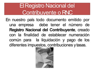 En nuestro país todo documento emitido por
una empresa debe tener el número de
Registro Nacional del Contribuyente, creado
con la finalidad de establecer numeración
común para la liquidación y pago de los
diferentes impuestos, contribuciones ytasas.
ElRegistro Nacional del
Contribuyente o RNC
 