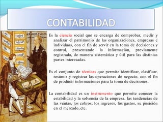 Es la ciencia social que se encarga de comprobar, medir y
analizar el patrimonio de las organizaciones, empresas e
individuos, con el fin de servir en la toma de decisiones y
control, presentando la información, previamente
registrada, de manera sistemática y útil para las distintas
partes interesadas.
Es el conjunto de técnicas que permite identificar, clasificar,
resumir y registrar las operaciones de negocio, con el fin
de producir informaciones para la toma de decisiones.
La contabilidad es un instrumento que permite conocer la
estabilidad y la solvencia de la empresa, las tendencias de
las ventas, los cobros, los ingresos, los gastos, su posición
en el mercado, etc.
 