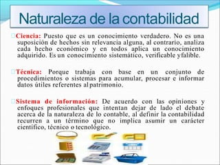 Ciencia: Puesto que es un conocimiento verdadero. No es una
suposición de hechos sin relevancia alguna, al contrario, analiza
cada hecho económico y en todos aplica un conocimiento
adquirido. Es un conocimiento sistemático, verificable yfalible.
Técnica: Porque trabaja con base en un conjunto de
procedimientos o sistemas para acumular, procesar e informar
datos útiles referentes al patrimonio.
Sistema de información: De acuerdo con las opiniones y
enfoques profesionales que intentan dejar de lado el debate
acerca de la naturaleza de lo contable, al definir la contabilidad
recurren a un término que no implica asumir un carácter
científico, técnico o tecnológico.
Naturaleza de la contabilidad
 