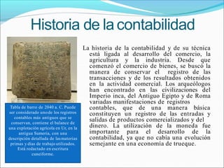 Historia de lacontabilidad
La historia de la contabilidad y de su técnica
está ligada al desarrollo del comercio, la
agricultura y la industria. Desde que
comenzó el comercio de bienes, se buscó la
manera de conservar el registro de las
transacciones y de los resultados obtenidos
en la actividad comercial. Los arqueólogos
han encontrado en las civilizaciones del
Imperio inca, del Antiguo Egipto y de Roma
variadas manifestaciones de registros
contables, que de una manera básica
constituyen un registro de las entradas y
salidas de productos comercializados y del
dinero. La utilización de la moneda fue
importante para el desarrollo de la
contabilidad, ya que no cabía una evolución
semejante en una economía de trueque.
Tabla de barro de 2040 a. C. Puede
ser considerado unode los registros
contables más antiguos que se
conservan, contiene el balance de
una explotación agrícola en Ur, en la
antigua Sumeria, con una
descripción detallada de lasmaterias
primas y días de trabajo utilizados.
Está redactado en escritura
cuneiforme.
 