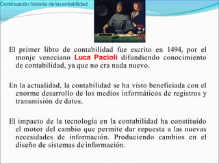 Continuación historia de lacontabilidad
El primer libro de contabilidad fue escrito en 1494, por el
monje veneciano Luca Pacioli difundiendo conocimiento
de contabilidad, ya que no era nada nuevo.
En la actualidad, la contabilidad se ha visto beneficiada con el
enorme desarrollo de los medios informáticos de registros y
transmisión de datos.
El impacto de la tecnología en la contabilidad ha constituido
el motor del cambio que permite dar repuesta a las nuevas
necesidades de información. Produciendo cambios en el
diseño de sistemas de información.
 