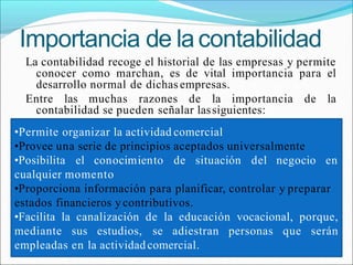 Importancia de lacontabilidad
La contabilidad recoge el historial de las empresas y permite
conocer como marchan, es de vital importancia para el
desarrollo normal de dichasempresas.
Entre las muchas razones de la importancia de la
contabilidad se pueden señalar lassiguientes:
•Permite organizar la actividad comercial
•Provee una serie de principios aceptados universalmente
•Posibilita el conocimiento de situación del negocio en
cualquier momento
•Proporciona información para planificar, controlar y preparar
estados financieros y contributivos.
•Facilita la canalización de la educación vocacional, porque,
mediante sus estudios, se adiestran personas que serán
empleadas en la actividadcomercial.
 