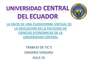 UNIVERSIDAD CENTRAL DEL ECUADOR LA FALTA DE UNA PLATAFORMA VIRTUAL DE LA EDUCACION EN LA FACULTAD DE CIENCIAS ECONOMICAS DE LA UNIVERSIDAD CENTRAL TRABAJO DE TIC’S DAMARIS VERGARA AULA 15 
