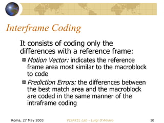 Interframe Coding It consists of coding only the differences with a reference frame: Motion Vector:  indicates the reference frame area most similar to the macroblock to code Prediction Errors:  the differences between the best match area and the macroblock are coded in the same manner of the intraframe coding 