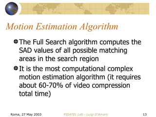 Motion Estimation Algorithm The Full Search algorithm computes the SAD values of all possible matching areas in the search region It is the most computational complex motion estimation algorithm (it requires about 60-70% of video compression total time) 