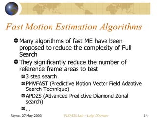 Fast Motion Estimation Algorithms Many algorithms of fast ME have been proposed to reduce the complexity of Full Search They significantly reduce the number of reference frame areas to test 3 step search PMVFAST (Predictive Motion Vector Field Adaptive Search Technique) APDZS (Advanced Predictive Diamond Zonal search) … 