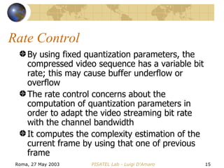 Rate Control By using fixed quantization parameters, the compressed video sequence has a variable bit rate; this may cause buffer underflow or overflow The rate control concerns about the computation of quantization parameters in order to adapt the video streaming bit rate with the channel bandwidth It computes the complexity estimation of the current frame by using that one of previous frame 