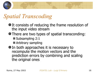Spatial Transcoding It consists of reducing the frame resolution of the input video stream There are two types of spatial transconding: Subsampling 2:1 Arbitrary sampling In both approaches it is necessary to recompute the motion vectors and the prediction errors by combining and scaling the original ones 