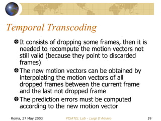 Temporal Transcoding It consists of dropping some frames, then it is needed to recompute the motion vectors not still valid (because they point to discarded frames) The new motion vectors can be obtained by interpolating the motion vectors of all dropped frames between the current frame and the last not dropped frame The prediction errors must be computed according to the new motion vector 