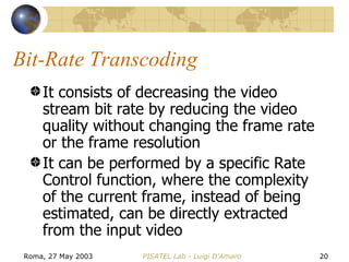 Bit-Rate Transcoding It consists of decreasing the video stream bit rate by reducing the video quality without changing the frame rate or the frame resolution It can be performed by a specific Rate Control function, where the complexity of the current frame, instead of being estimated, can be directly extracted from the input video 