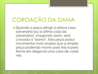 COROAÇÃO DA DAMA
 Quando a peça atingir a oitava casa
adversária (ou a última casa do
adversário) chegando assim, será
coroada a "dama“. Esta peça possui
movimentos mais amplos que a simples
peça podendo mover para trás e para
frente em diagonal uma casa de cada
vez.
 