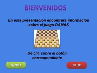 En esta presentación encontrara información 
sobre el juego DAMAS 
De clic sobre el botón 
correspondiente 
ENTRAR SALIR 
 