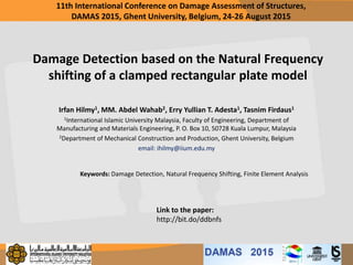 Damage Detection based on the Natural Frequency
shifting of a clamped rectangular plate model
Irfan Hilmy1, MM. Abdel Wahab2, Erry Yullian T. Adesta1, Tasnim Firdaus1
1International Islamic University Malaysia, Faculty of Engineering, Department of
Manufacturing and Materials Engineering, P. O. Box 10, 50728 Kuala Lumpur, Malaysia
2Department of Mechanical Construction and Production, Ghent University, Belgium
email: ihilmy@iium.edu.my
Keywords: Damage Detection, Natural Frequency Shifting, Finite Element Analysis
11th International Conference on Damage Assessment of Structures,
DAMAS 2015, Ghent University, Belgium, 24-26 August 2015
Link to the paper:
http://bit.do/ddbnfs
 
