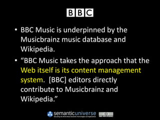 • BBC Music is underpinned by the
  Musicbrainz music database and
  Wikipedia.
• “BBC Music takes the approach that the
  Web itself is its content management
  system. [BBC] editors directly
  contribute to Musicbrainz and
  Wikipedia.”
 