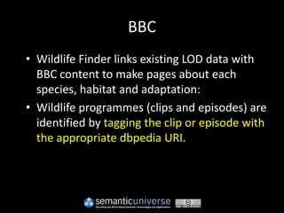 BBC
• Wildlife Finder links existing LOD data with
  BBC content to make pages about each
  species, habitat and adaptation:
• Wildlife programmes (clips and episodes) are
  identified by tagging the clip or episode with
  the appropriate dbpedia URI.
 