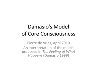 Damasio’s Model of Core Consciousness An interpretation of the model proposed in The Feeling of What Happens (Damasio 1999) Pierre de Vries, April 2010 Version 3, 28 April 2010 
