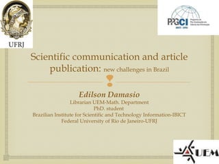 
Scientific communication and article
publication: new challenges in Brazil
Edilson Damasio
Librarian UEM-Math. Department
PhD. student
Brazilian Institute for Scientific and Technology Information-IBICT
Federal University of Rio de Janeiro-UFRJ
 