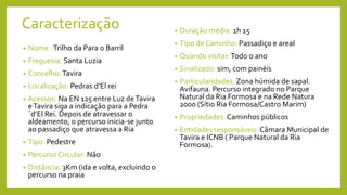 Caracterização
• Nome :Trilho da Para o Barril
• Freguesia: Santa Luzia
• Concelho:Tavira
• Localização: Pedras d’El rei
• Acessos: Na EN 125 entre Luz deTavira
eTavira siga a indicação para a Pedra
´d’El Rei. Depois de atravessar o
aldeamento, o percurso inicia-se junto
ao passadiço que atravessa a Ria
• Tipo: Pedestre
• Percurso Circular: Não
• Distância: 3Km (ida e volta, excluindo o
percurso na praia
• Duração média: 1h 15
• Tipo de Caminho: Passadiço e areal
• Quando visitar:Todo o ano
• Sinalizado: sim, com painéis
• Particularidades: Zona húmida de sapal.
Avifauna. Percurso integrado no Parque
Natural da Ria Formosa e na Rede Natura
2000 (Sítio Ria Formosa/Castro Marim)
• Propriedades: Caminhos públicos
• Entidades responsáveis: Câmara Municipal de
Tavira e ICNB ( Parque Natural da Ria
Formosa).
 