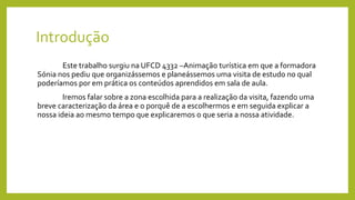 Introdução
Este trabalho surgiu na UFCD 4332 –Animação turística em que a formadora
Sónia nos pediu que organizássemos e planeássemos uma visita de estudo no qual
poderíamos por em prática os conteúdos aprendidos em sala de aula.
Iremos falar sobre a zona escolhida para a realização da visita, fazendo uma
breve caracterização da área e o porquê de a escolhermos e em seguida explicar a
nossa ideia ao mesmo tempo que explicaremos o que seria a nossa atividade.
 