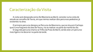 Caracterização daVisita
A visita será designada como Da Masmorra ao Barril, consiste numa visita de
estudo ao concelho deTavira, em que iremos realizar dois percursos pedestres já
existentes na área.
O primeiro percurso designa-se Percurso da Masmorra, que se situa em Cachopo
que é uma freguesia da área deTavira, iria se realizar na parte da manhã do dia.
O segundo percurso chama-seTrilho da Praia do Barril, sendo este um percurso
mais ligeiro iria decorrer na parte da tarde.
 